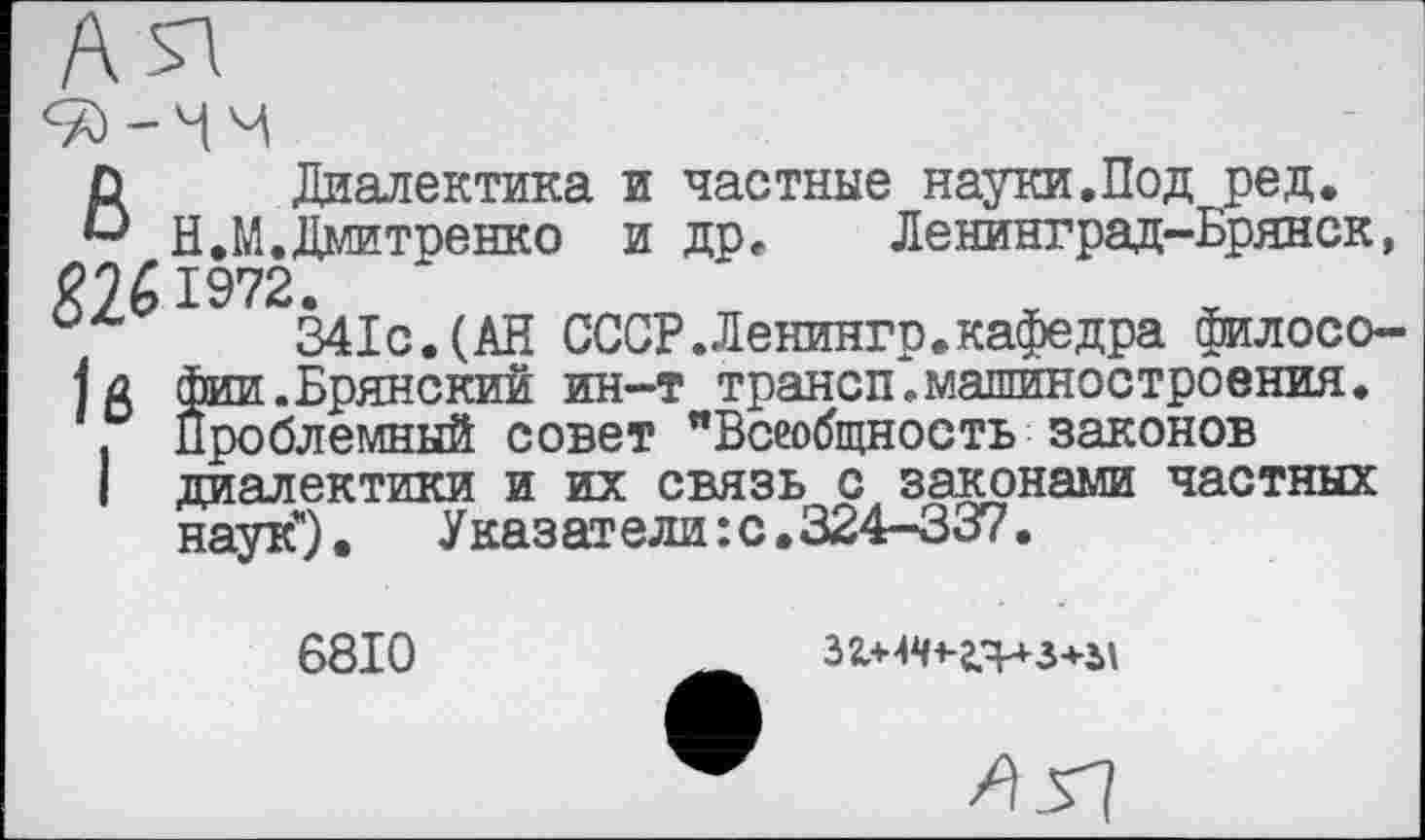 ﻿В Диалектика и частные науки.Под ред.
Н.М. Дмитренко и др. Ленинград-Брянск, 1972.
0/'	341с.(АН СССР.Ленингр.кафедра филосо-
фа фии.Брянский ин-т трансп.машиностроения.
Проблемный совет "Всеобщность законов
I диалектики и их связь с законами частных наук*).	Указатели :с.324-337.
6810
32.+^+-г.Ч^-3+2>\